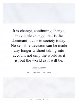 It is change, continuing change, inevitable change, that is the dominant factor in society today. No sensible decision can be made any longer without taking into account not only the world as it is, but the world as it will be Picture Quote #1