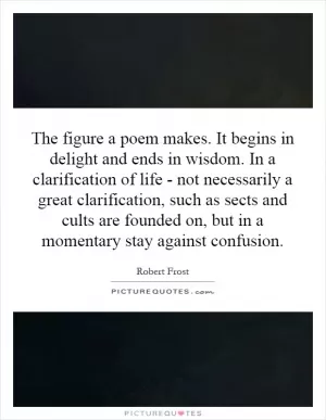 The figure a poem makes. It begins in delight and ends in wisdom. In a clarification of life - not necessarily a great clarification, such as sects and cults are founded on, but in a momentary stay against confusion Picture Quote #1