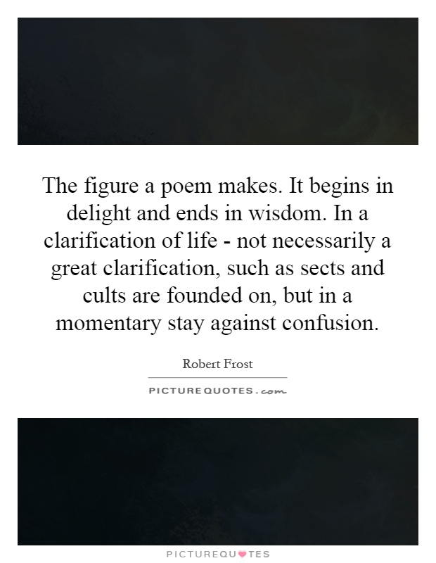 The figure a poem makes. It begins in delight and ends in wisdom. In a clarification of life - not necessarily a great clarification, such as sects and cults are founded on, but in a momentary stay against confusion Picture Quote #1