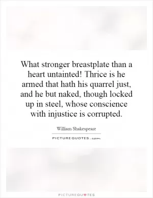 What stronger breastplate than a heart untainted! Thrice is he armed that hath his quarrel just, and he but naked, though locked up in steel, whose conscience with injustice is corrupted Picture Quote #1