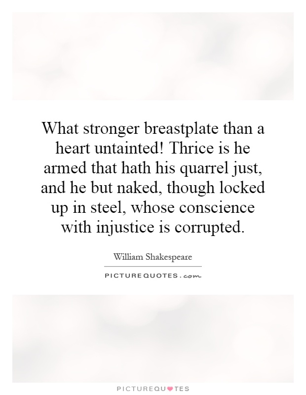 What stronger breastplate than a heart untainted! Thrice is he armed that hath his quarrel just, and he but naked, though locked up in steel, whose conscience with injustice is corrupted Picture Quote #1