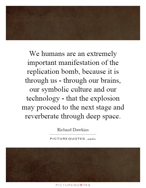 We humans are an extremely important manifestation of the replication bomb, because it is through us - through our brains, our symbolic culture and our technology - that the explosion may proceed to the next stage and reverberate through deep space Picture Quote #1