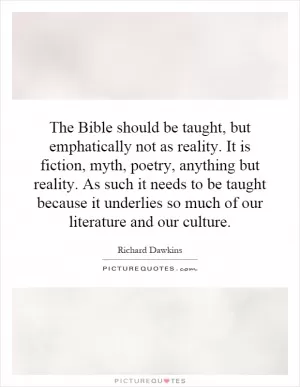 The Bible should be taught, but emphatically not as reality. It is fiction, myth, poetry, anything but reality. As such it needs to be taught because it underlies so much of our literature and our culture Picture Quote #1