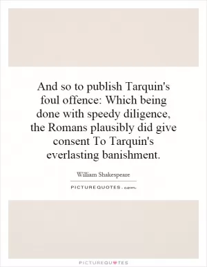 And so to publish Tarquin's foul offence: Which being done with speedy diligence, the Romans plausibly did give consent To Tarquin's everlasting banishment Picture Quote #1