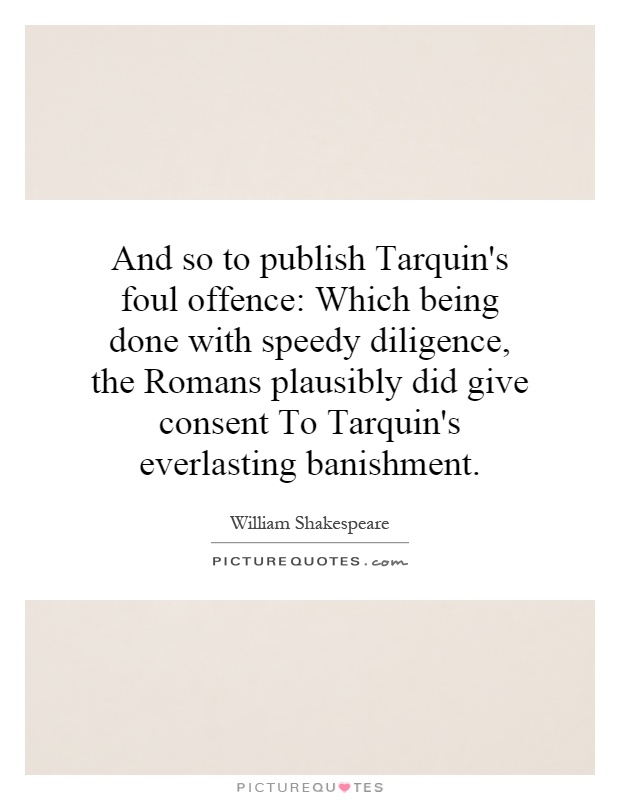 And so to publish Tarquin's foul offence: Which being done with speedy diligence, the Romans plausibly did give consent To Tarquin's everlasting banishment Picture Quote #1