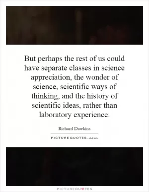 But perhaps the rest of us could have separate classes in science appreciation, the wonder of science, scientific ways of thinking, and the history of scientific ideas, rather than laboratory experience Picture Quote #1