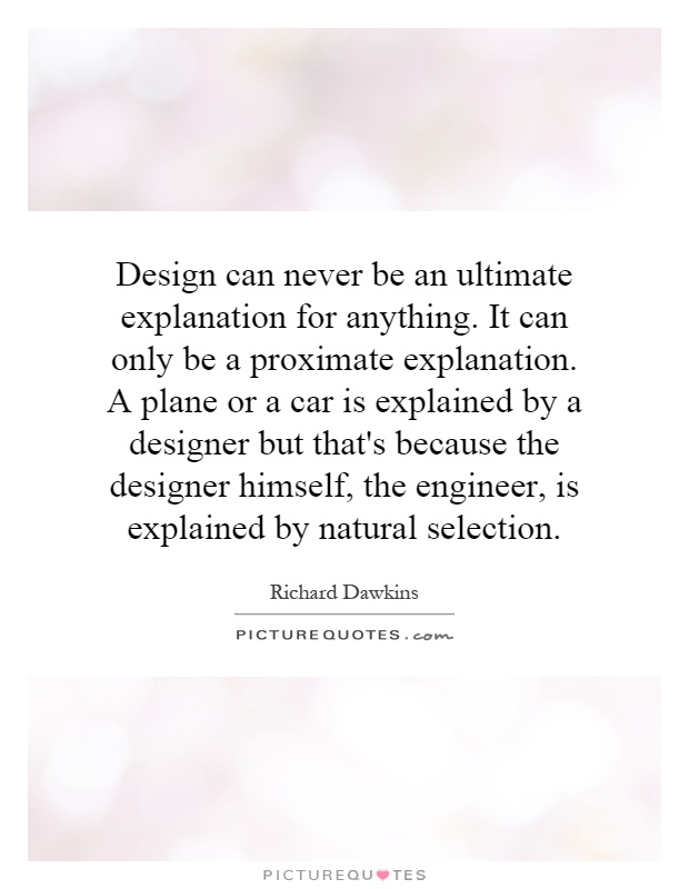 Design can never be an ultimate explanation for anything. It can only be a proximate explanation. A plane or a car is explained by a designer but that's because the designer himself, the engineer, is explained by natural selection Picture Quote #1