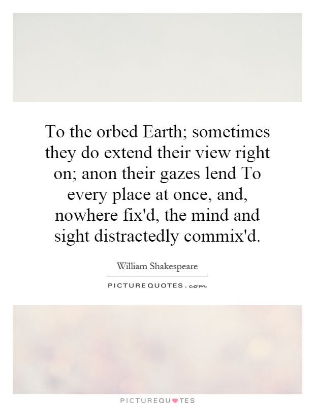 To the orbed Earth; sometimes they do extend their view right on; anon their gazes lend To every place at once, and, nowhere fix'd, the mind and sight distractedly commix'd Picture Quote #1