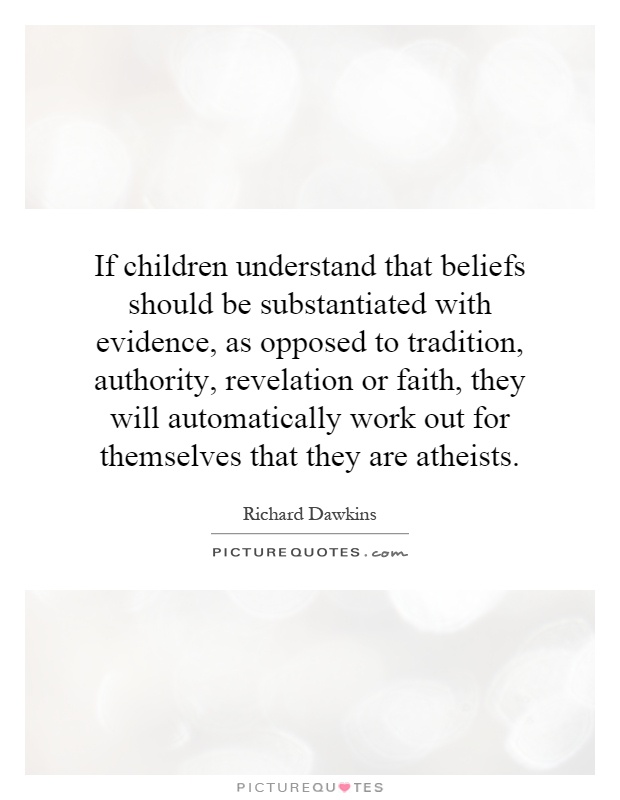 If children understand that beliefs should be substantiated with evidence, as opposed to tradition, authority, revelation or faith, they will automatically work out for themselves that they are atheists Picture Quote #1