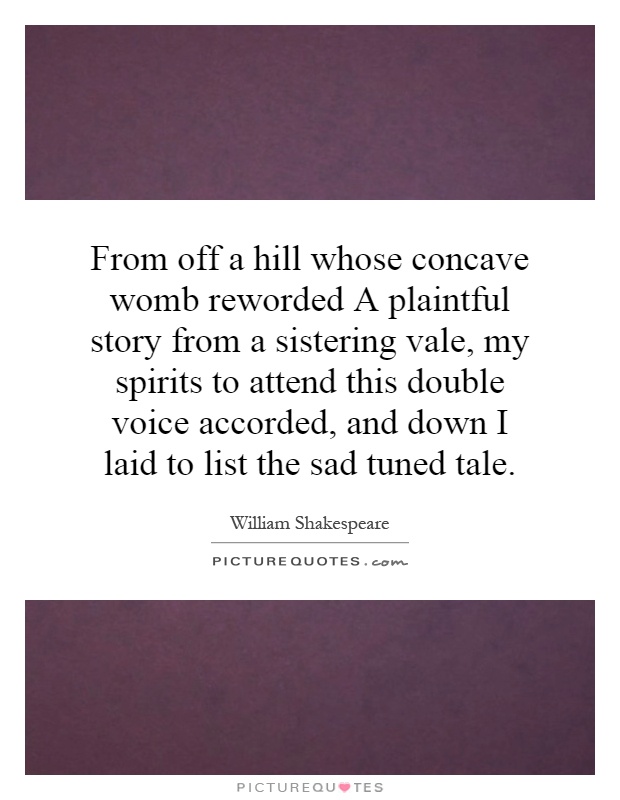 From off a hill whose concave womb reworded A plaintful story from a sistering vale, my spirits to attend this double voice accorded, and down I laid to list the sad tuned tale Picture Quote #1