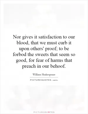 Nor gives it satisfaction to our blood, that we must curb it upon others' proof; to be forbod the sweets that seem so good, for fear of harms that preach in our behoof Picture Quote #1