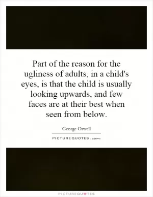 Part of the reason for the ugliness of adults, in a child's eyes, is that the child is usually looking upwards, and few faces are at their best when seen from below Picture Quote #1