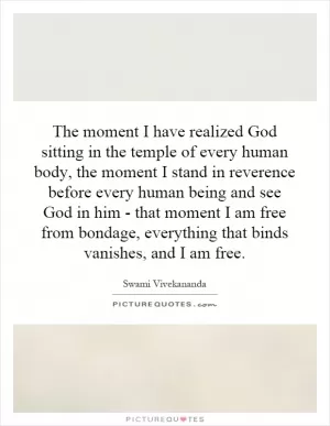 The moment I have realized God sitting in the temple of every human body, the moment I stand in reverence before every human being and see God in him - that moment I am free from bondage, everything that binds vanishes, and I am free Picture Quote #1