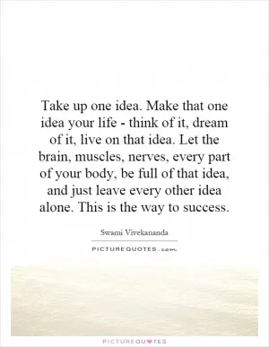 Take up one idea. Make that one idea your life - think of it, dream of it, live on that idea. Let the brain, muscles, nerves, every part of your body, be full of that idea, and just leave every other idea alone. This is the way to success Picture Quote #1