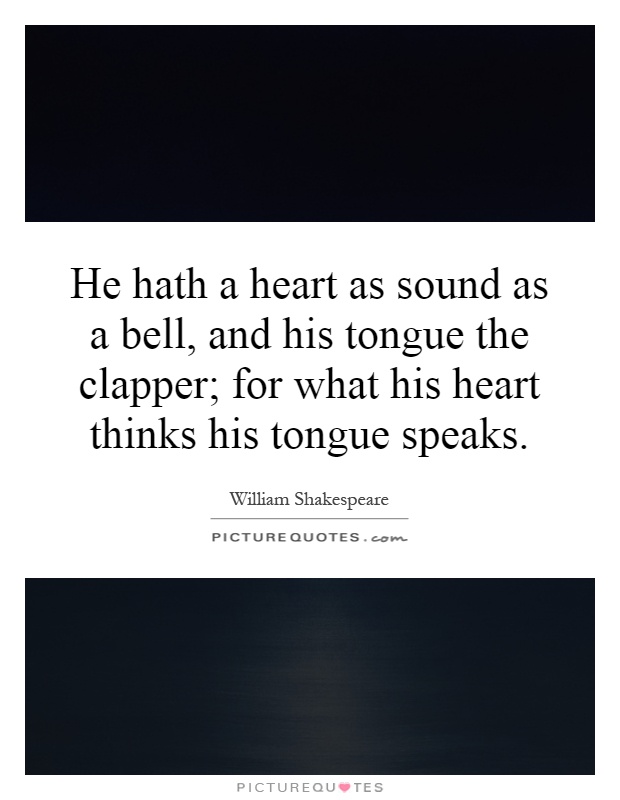 He hath a heart as sound as a bell, and his tongue the clapper; for what his heart thinks his tongue speaks Picture Quote #1