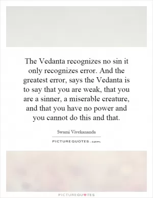 The Vedanta recognizes no sin it only recognizes error. And the greatest error, says the Vedanta is to say that you are weak, that you are a sinner, a miserable creature, and that you have no power and you cannot do this and that Picture Quote #1