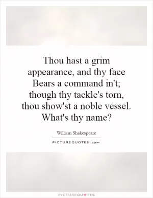 Thou hast a grim appearance, and thy face Bears a command in't; though thy tackle's torn, thou show'st a noble vessel. What's thy name? Picture Quote #1