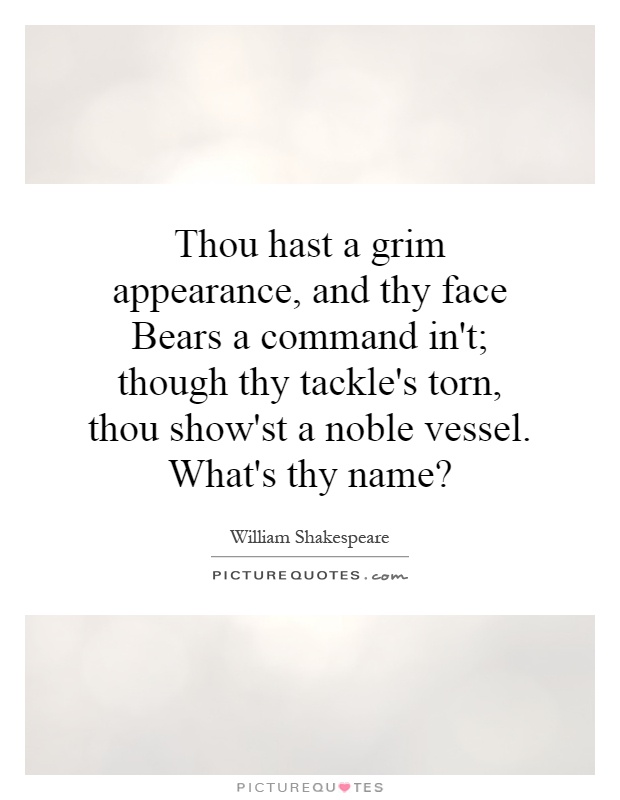 Thou hast a grim appearance, and thy face Bears a command in't; though thy tackle's torn, thou show'st a noble vessel. What's thy name? Picture Quote #1