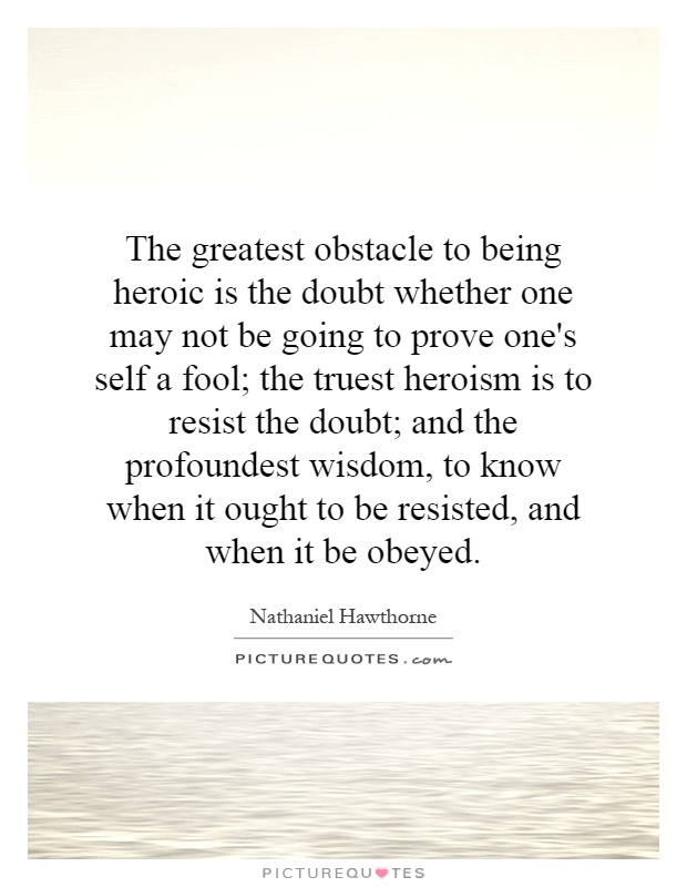 The greatest obstacle to being heroic is the doubt whether one may not be going to prove one's self a fool; the truest heroism is to resist the doubt; and the profoundest wisdom, to know when it ought to be resisted, and when it be obeyed Picture Quote #1