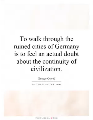 To walk through the ruined cities of Germany is to feel an actual doubt about the continuity of civilization Picture Quote #1
