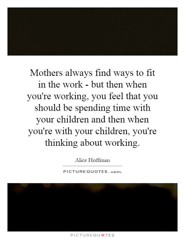 Mothers always find ways to fit in the work - but then when you're working, you feel that you should be spending time with your children and then when you're with your children, you're thinking about working Picture Quote #1
