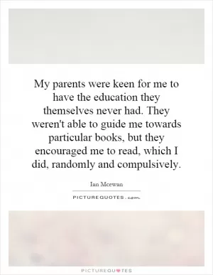 My parents were keen for me to have the education they themselves never had. They weren't able to guide me towards particular books, but they encouraged me to read, which I did, randomly and compulsively Picture Quote #1