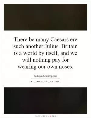 There be many Caesars ere such another Julius. Britain is a world by itself, and we will nothing pay for wearing our own noses Picture Quote #1