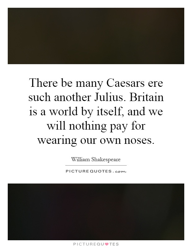 There be many Caesars ere such another Julius. Britain is a world by itself, and we will nothing pay for wearing our own noses Picture Quote #1