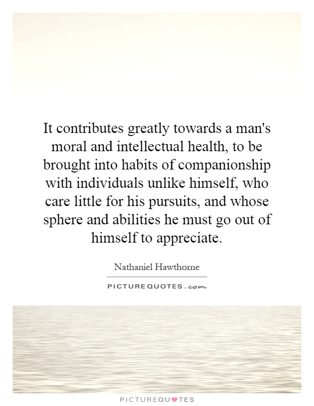 It contributes greatly towards a man's moral and intellectual health, to be brought into habits of companionship with individuals unlike himself, who care little for his pursuits, and whose sphere and abilities he must go out of himself to appreciate Picture Quote #1