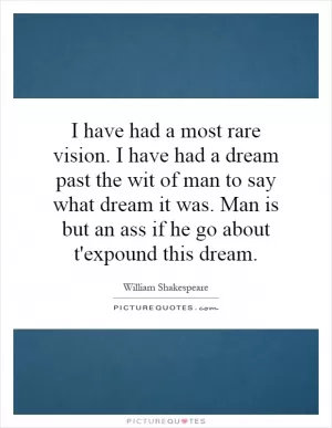 I have had a most rare vision. I have had a dream past the wit of man to say what dream it was. Man is but an ass if he go about t'expound this dream Picture Quote #1