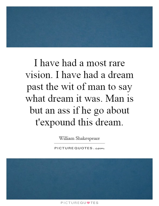 I have had a most rare vision. I have had a dream past the wit of man to say what dream it was. Man is but an ass if he go about t'expound this dream Picture Quote #1