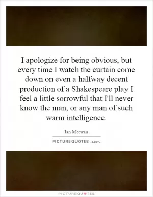 I apologize for being obvious, but every time I watch the curtain come down on even a halfway decent production of a Shakespeare play I feel a little sorrowful that I'll never know the man, or any man of such warm intelligence Picture Quote #1
