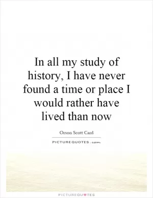 In all my study of history, I have never found a time or place I would rather have lived than now Picture Quote #1