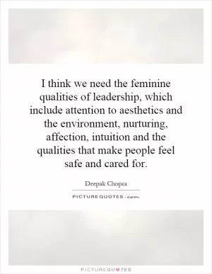 I think we need the feminine qualities of leadership, which include attention to aesthetics and the environment, nurturing, affection, intuition and the qualities that make people feel safe and cared for Picture Quote #1