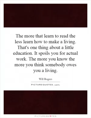 The more that learn to read the less learn how to make a living. That's one thing about a little education. It spoils you for actual work. The more you know the more you think somebody owes you a living Picture Quote #1