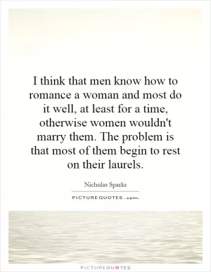 I think that men know how to romance a woman and most do it well, at least for a time, otherwise women wouldn't marry them. The problem is that most of them begin to rest on their laurels Picture Quote #1