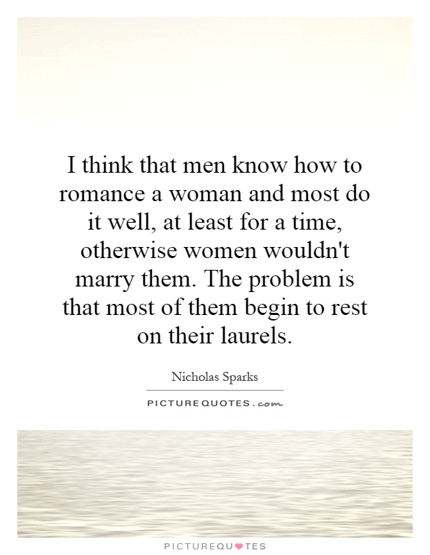I think that men know how to romance a woman and most do it well, at least for a time, otherwise women wouldn't marry them. The problem is that most of them begin to rest on their laurels Picture Quote #1