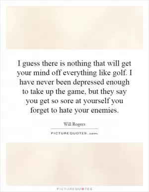 I guess there is nothing that will get your mind off everything like golf. I have never been depressed enough to take up the game, but they say you get so sore at yourself you forget to hate your enemies Picture Quote #1
