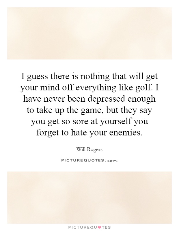 I guess there is nothing that will get your mind off everything like golf. I have never been depressed enough to take up the game, but they say you get so sore at yourself you forget to hate your enemies Picture Quote #1