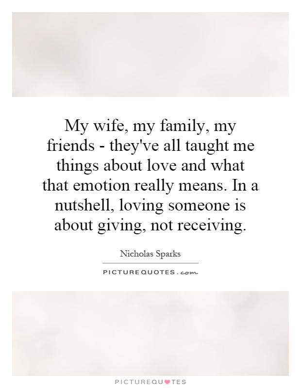 My wife, my family, my friends - they've all taught me things about love and what that emotion really means. In a nutshell, loving someone is about giving, not receiving Picture Quote #1