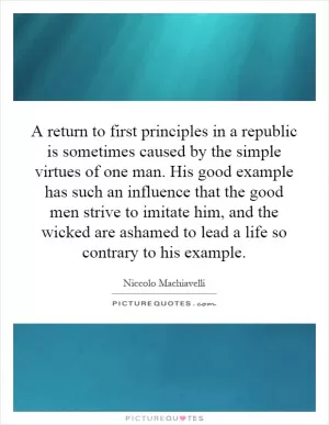 A return to first principles in a republic is sometimes caused by the simple virtues of one man. His good example has such an influence that the good men strive to imitate him, and the wicked are ashamed to lead a life so contrary to his example Picture Quote #1