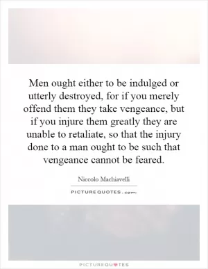 Men ought either to be indulged or utterly destroyed, for if you merely offend them they take vengeance, but if you injure them greatly they are unable to retaliate, so that the injury done to a man ought to be such that vengeance cannot be feared Picture Quote #1