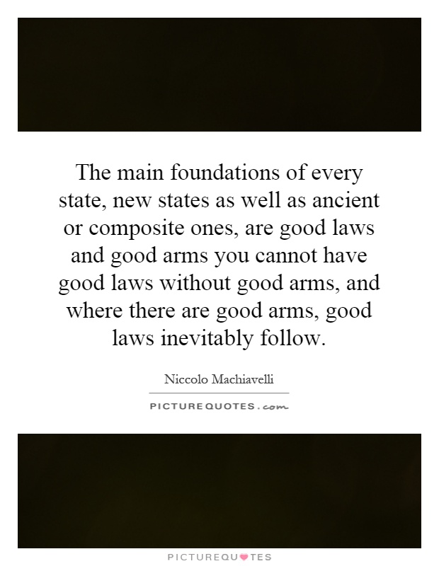 The main foundations of every state, new states as well as ancient or composite ones, are good laws and good arms you cannot have good laws without good arms, and where there are good arms, good laws inevitably follow Picture Quote #1