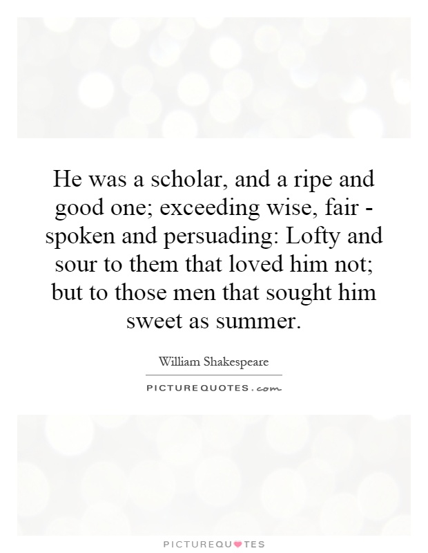 He was a scholar, and a ripe and good one; exceeding wise, fair - spoken and persuading: Lofty and sour to them that loved him not; but to those men that sought him sweet as summer Picture Quote #1