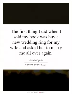 The first thing I did when I sold my book was buy a new wedding ring for my wife and asked her to marry me all over again Picture Quote #1