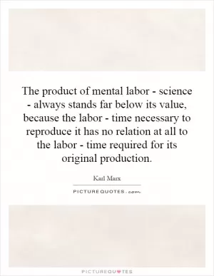 The product of mental labor - science - always stands far below its value, because the labor - time necessary to reproduce it has no relation at all to the labor - time required for its original production Picture Quote #1