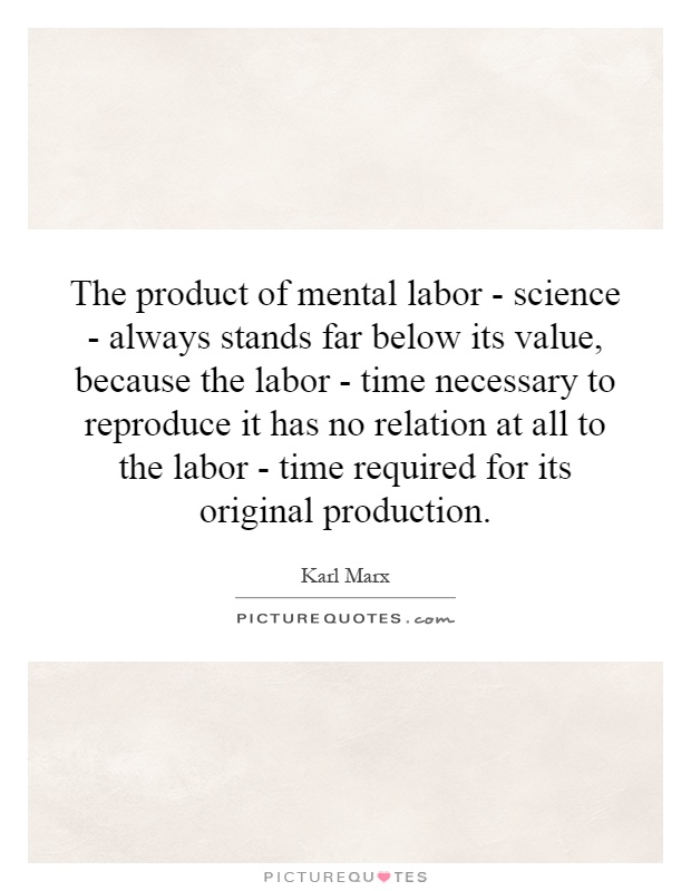 The product of mental labor - science - always stands far below its value, because the labor - time necessary to reproduce it has no relation at all to the labor - time required for its original production Picture Quote #1