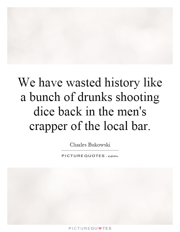 We have wasted history like a bunch of drunks shooting dice back in the men's crapper of the local bar Picture Quote #1