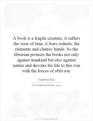 A book is a fragile creature, it suffers the wear of time, it fears rodents, the elements and clumsy hands. So the librarian protects the books not only against mankind but also against nature and devotes his life to this war with the forces of oblivion Picture Quote #1
