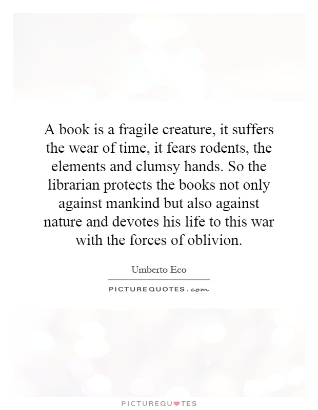 A book is a fragile creature, it suffers the wear of time, it fears rodents, the elements and clumsy hands. So the librarian protects the books not only against mankind but also against nature and devotes his life to this war with the forces of oblivion Picture Quote #1